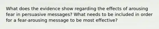 What does the evidence show regarding the effects of arousing fear in persuasive messages? What needs to be included in order for a fear-arousing message to be most effective?