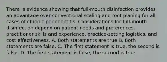 There is evidence showing that full-mouth disinfection provides an advantage over conventional scaling and root planing for all cases of chronic periodontitis. Considerations for full-mouth disinfection depend on patient needs and preferences, practitioner skills and experience, practice-setting logistics, and cost effectiveness. A. Both statements are true B. Both statements are false. C. The first statement is true, the second is false. D. The first statement is false, the second is true.