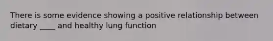 There is some evidence showing a positive relationship between dietary ____ and healthy lung function