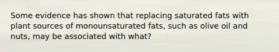 Some evidence has shown that replacing saturated fats with plant sources of monounsaturated fats, such as olive oil and nuts, may be associated with what?