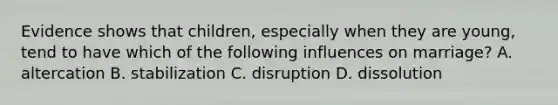 Evidence shows that children, especially when they are young, tend to have which of the following influences on marriage? A. altercation B. stabilization C. disruption D. dissolution