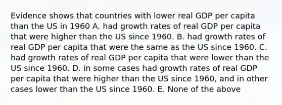 Evidence shows that countries with lower real GDP per capita than the US in 1960 A. had growth rates of real GDP per capita that were higher than the US since 1960. B. had growth rates of real GDP per capita that were the same as the US since 1960. C. had growth rates of real GDP per capita that were lower than the US since 1960. D. in some cases had growth rates of real GDP per capita that were higher than the US since 1960, and in other cases lower than the US since 1960. E. None of the above