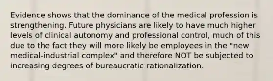 Evidence shows that the dominance of the medical profession is strengthening. Future physicians are likely to have much higher levels of clinical autonomy and professional control, much of this due to the fact they will more likely be employees in the "new medical-industrial complex" and therefore NOT be subjected to increasing degrees of bureaucratic rationalization.