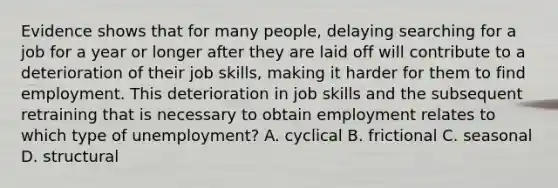 Evidence shows that for many people, delaying searching for a job for a year or longer after they are laid off will contribute to a deterioration of their job skills, making it harder for them to find employment. This deterioration in job skills and the subsequent retraining that is necessary to obtain employment relates to which type of unemployment? A. cyclical B. frictional C. seasonal D. structural