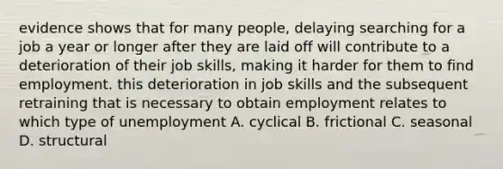 evidence shows that for many people, delaying searching for a job a year or longer after they are laid off will contribute to a deterioration of their job skills, making it harder for them to find employment. this deterioration in job skills and the subsequent retraining that is necessary to obtain employment relates to which type of unemployment A. cyclical B. frictional C. seasonal D. structural