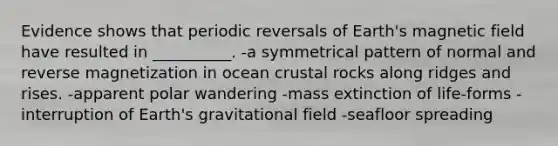 Evidence shows that periodic reversals of Earth's magnetic field have resulted in __________. -a symmetrical pattern of normal and reverse magnetization in ocean crustal rocks along ridges and rises. -apparent polar wandering -mass extinction of life-forms -interruption of Earth's gravitational field -seafloor spreading