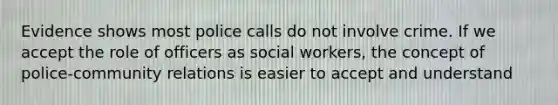 Evidence shows most police calls do not involve crime. If we accept the role of officers as social workers, the concept of police-community relations is easier to accept and understand