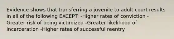 Evidence shows that transferring a juvenile to adult court results in all of the following EXCEPT: -Higher rates of conviction -Greater risk of being victimized -Greater likelihood of incarceration -Higher rates of successful reentry