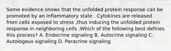 Some evidence shows that the unfolded protein response can be promoted by an inflammatory state . Cytokines are released from cells exposed to stress ,thus inducing the unfolded protein response in neighboring cells .Which of the following best defines this process? A. Endocrine signaling B. Autocrine signaling C. Autologous signaling D. Paracrine signaling