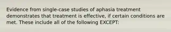 Evidence from single-case studies of aphasia treatment demonstrates that treatment is effective, if certain conditions are met. These include all of the following EXCEPT: