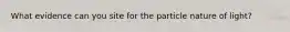 What evidence can you site for the particle nature of light?