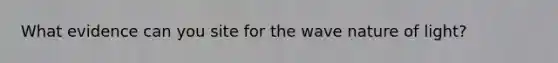 What evidence can you site for the wave nature of light?