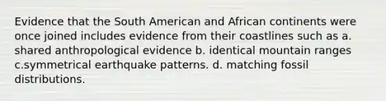 Evidence that the South American and African continents were once joined includes evidence from their coastlines such as a. shared anthropological evidence b. identical mountain ranges c.symmetrical earthquake patterns. d. matching fossil distributions.