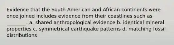 Evidence that the South American and African continents were once joined includes evidence from their coastlines such as ________. a. shared anthropological evidence b. identical mineral properties c. symmetrical earthquake patterns d. matching fossil distributions