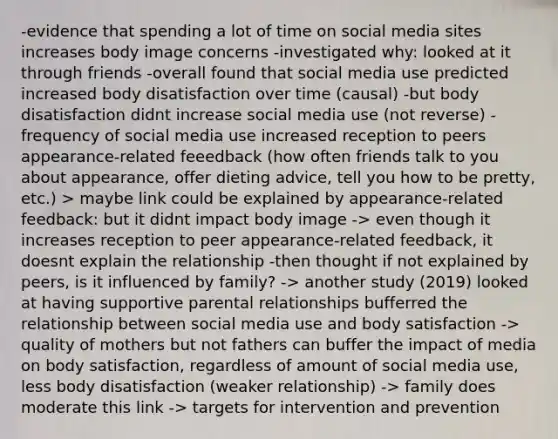 -evidence that spending a lot of time on social media sites increases body image concerns -investigated why: looked at it through friends -overall found that social media use predicted increased body disatisfaction over time (causal) -but body disatisfaction didnt increase social media use (not reverse) -frequency of social media use increased reception to peers appearance-related feeedback (how often friends talk to you about appearance, offer dieting advice, tell you how to be pretty, etc.) > maybe link could be explained by appearance-related feedback: but it didnt impact body image -> even though it increases reception to peer appearance-related feedback, it doesnt explain the relationship -then thought if not explained by peers, is it influenced by family? -> another study (2019) looked at having supportive parental relationships bufferred the relationship between social media use and body satisfaction -> quality of mothers but not fathers can buffer the impact of media on body satisfaction, regardless of amount of social media use, less body disatisfaction (weaker relationship) -> family does moderate this link -> targets for intervention and prevention