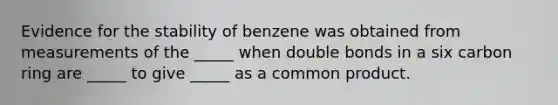 Evidence for the stability of benzene was obtained from measurements of the _____ when double bonds in a six carbon ring are _____ to give _____ as a common product.