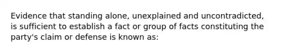 Evidence that standing alone, unexplained and uncontradicted, is sufficient to establish a fact or group of facts constituting the party's claim or defense is known as: