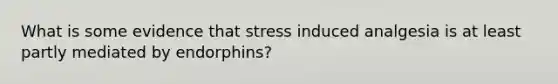 What is some evidence that stress induced analgesia is at least partly mediated by endorphins?