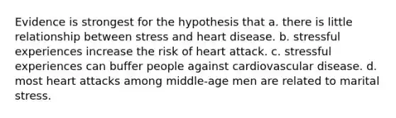 Evidence is strongest for the hypothesis that a. ​there is little relationship between stress and heart disease. b. ​stressful experiences increase the risk of heart attack. ​c. stressful experiences can buffer people against cardiovascular disease. ​d. most heart attacks among middle-age men are related to marital stress.