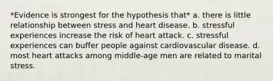 *Evidence is strongest for the hypothesis that* a. there is little relationship between stress and heart disease. b. stressful experiences increase the risk of heart attack. c. stressful experiences can buffer people against cardiovascular disease. d. most heart attacks among middle-age men are related to marital stress.