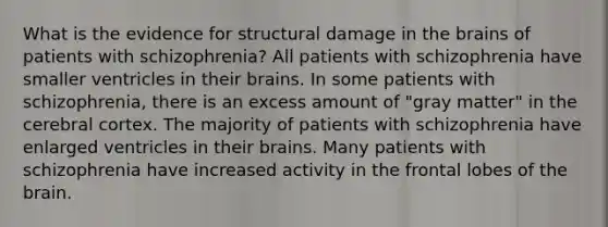 What is the evidence for structural damage in the brains of patients with schizophrenia? All patients with schizophrenia have smaller ventricles in their brains. In some patients with schizophrenia, there is an excess amount of "gray matter" in the cerebral cortex. The majority of patients with schizophrenia have enlarged ventricles in their brains. Many patients with schizophrenia have increased activity in the frontal lobes of the brain.