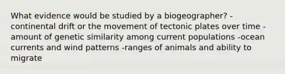 What evidence would be studied by a biogeographer? -continental drift or the movement of tectonic plates over time -amount of genetic similarity among current populations -ocean currents and wind patterns -ranges of animals and ability to migrate