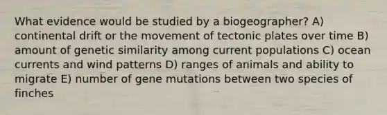 What evidence would be studied by a biogeographer? A) continental drift or the movement of tectonic plates over time B) amount of genetic similarity among current populations C) ocean currents and wind patterns D) ranges of animals and ability to migrate E) number of gene mutations between two species of finches