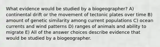 What evidence would be studied by a biogeographer? A) continental drift or the movement of tectonic plates over time B) amount of genetic similarity among current populations C) ocean currents and wind patterns D) ranges of animals and ability to migrate E) All of the answer choices describe evidence that would be studied by a biogeographer.