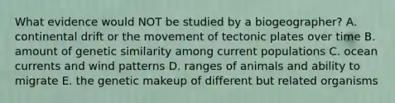 What evidence would NOT be studied by a biogeographer? A. continental drift or the movement of tectonic plates over time B. amount of genetic similarity among current populations C. ocean currents and wind patterns D. ranges of animals and ability to migrate E. the genetic makeup of different but related organisms