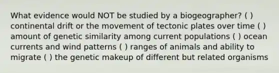 What evidence would NOT be studied by a biogeographer? ( ) continental drift or the movement of tectonic plates over time ( ) amount of genetic similarity among current populations ( ) ocean currents and wind patterns ( ) ranges of animals and ability to migrate ( ) the genetic makeup of different but related organisms