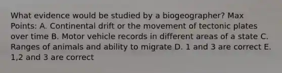 What evidence would be studied by a biogeographer? Max Points: A. Continental drift or the movement of tectonic plates over time B. Motor vehicle records in different areas of a state C. Ranges of animals and ability to migrate D. 1 and 3 are correct E. 1,2 and 3 are correct