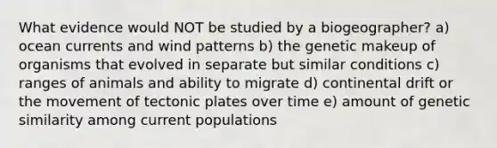 What evidence would NOT be studied by a biogeographer? a) ocean currents and wind patterns b) the genetic makeup of organisms that evolved in separate but similar conditions c) ranges of animals and ability to migrate d) continental drift or the movement of tectonic plates over time e) amount of genetic similarity among current populations