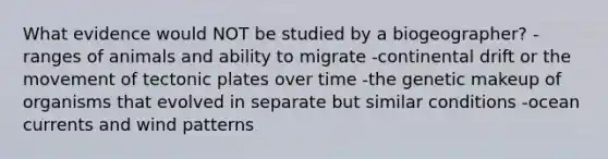 What evidence would NOT be studied by a biogeographer? -ranges of animals and ability to migrate -continental drift or the movement of tectonic plates over time -the genetic makeup of organisms that evolved in separate but similar conditions -ocean currents and wind patterns