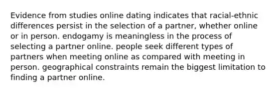 Evidence from studies online dating indicates that racial-ethnic differences persist in the selection of a partner, whether online or in person. endogamy is meaningless in the process of selecting a partner online. people seek different types of partners when meeting online as compared with meeting in person. geographical constraints remain the biggest limitation to finding a partner online.