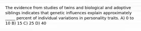 The evidence from studies of twins and biological and adoptive siblings indicates that genetic influences explain approximately _____ percent of individual variations in personality traits. A) 0 to 10 B) 15 C) 25 D) 40