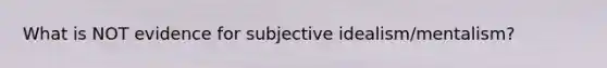 What is NOT evidence for subjective idealism/mentalism?
