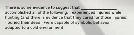 There is some evidence to suggest that ___________________ accomplished all of the following: - experienced injuries while hunting (and there is evidence that they cared for those injuries) - buried their dead - were capable of symbolic behavior - adapted to a cold environment