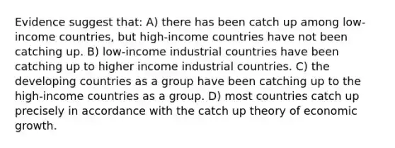 Evidence suggest that: A) there has been catch up among low-income countries, but high-income countries have not been catching up. B) low-income industrial countries have been catching up to higher income industrial countries. C) the developing countries as a group have been catching up to the high-income countries as a group. D) most countries catch up precisely in accordance with the catch up theory of economic growth.