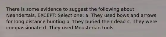 There is some evidence to suggest the following about Neandertals, EXCEPT: Select one: a. They used bows and arrows for long distance hunting b. They buried their dead c. They were compassionate d. They used Mousterian tools