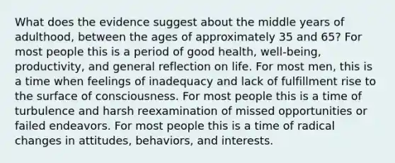 What does the evidence suggest about the middle years of adulthood, between the ages of approximately 35 and 65? For most people this is a period of good health, well-being, productivity, and general reflection on life. For most men, this is a time when feelings of inadequacy and lack of fulfillment rise to the surface of consciousness. For most people this is a time of turbulence and harsh reexamination of missed opportunities or failed endeavors. For most people this is a time of radical changes in attitudes, behaviors, and interests.