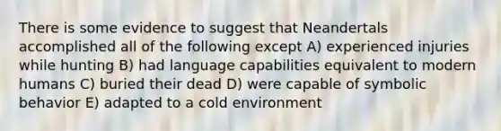 There is some evidence to suggest that Neandertals accomplished all of the following except A) experienced injuries while hunting B) had language capabilities equivalent to modern humans C) buried their dead D) were capable of symbolic behavior E) adapted to a cold environment