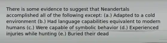 There is some evidence to suggest that Neandertals accomplished all of the following except: (a.) Adapted to a cold environment (b.) Had language capabilities equivalent to modern humans (c.) Were capable of symbolic behavior (d.) Experienced injuries while hunting (e.) Buried their dead