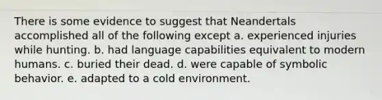 There is some evidence to suggest that Neandertals accomplished all of the following except a. experienced injuries while hunting. b. had language capabilities equivalent to modern humans. c. buried their dead. d. were capable of symbolic behavior. e. adapted to a cold environment.