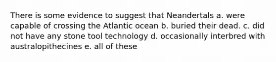 There is some evidence to suggest that Neandertals a. were capable of crossing the Atlantic ocean b. buried their dead. c. did not have any stone tool technology d. occasionally interbred with australopithecines e. all of these