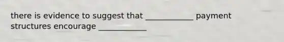 there is evidence to suggest that ____________ payment structures encourage ____________