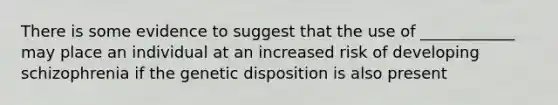 There is some evidence to suggest that the use of ____________ may place an individual at an increased risk of developing schizophrenia if the genetic disposition is also present