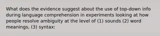 What does the evidence suggest about the use of top-down info during language comprehension in experiments looking at how people resolve ambiguity at the level of (1) sounds (2) word meanings, (3) syntax: