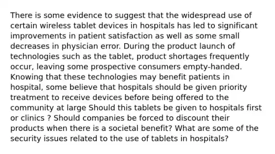 There is some evidence to suggest that the widespread use of certain wireless tablet devices in hospitals has led to significant improvements in patient satisfaction as well as some small decreases in physician error. During the product launch of technologies such as the tablet, product shortages frequently occur, leaving some prospective consumers empty-handed. Knowing that these technologies may benefit patients in hospital, some believe that hospitals should be given priority treatment to receive devices before being offered to the community at large Should this tablets be given to hospitals first or clinics ? Should companies be forced to discount their products when there is a societal benefit? What are some of the security issues related to the use of tablets in hospitals?