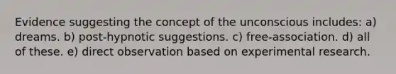 Evidence suggesting the concept of the unconscious includes: a) dreams. b) post-hypnotic suggestions. c) free-association. d) all of these. e) direct observation based on experimental research.