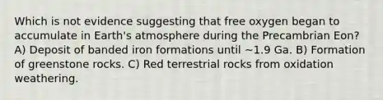 Which is not evidence suggesting that free oxygen began to accumulate in Earth's atmosphere during the Precambrian Eon? A) Deposit of banded iron formations until ~1.9 Ga. B) Formation of greenstone rocks. C) Red terrestrial rocks from oxidation weathering.